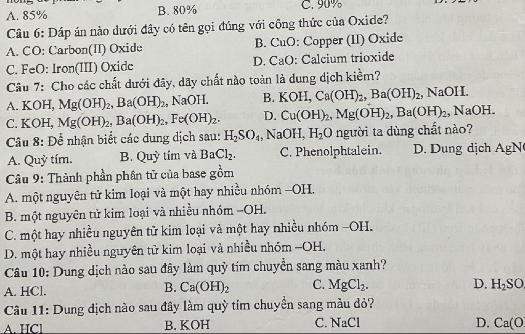 A. 85% B. 80%
C. 90%
Câu 6: Đáp án nào dưới đây có tên gọi đúng với công thức của Oxide?
A. CO: Carbon(II) Oxide B. CuO: Copper (II) Oxide
C. FeO: Iron(III) Oxide D. CaO: Calcium trioxide
Câu 7: Cho các chất dưới đây, dãy chất nào toàn là dung dịch kiềm?
A. KOH, Mg(OH)_2,Ba(OH)_2,NaOH. B. KOH,Ca(OH)_2,Ba(OH)_2,NaOH.
C. KOH, Mg(OH)_2,Ba(OH)_2,Fe(OH)_2. D. Cu(OH)_2,Mg(OH)_2,Ba(OH)_2. 1 sqrt(30) H.
Câu 8: Để nhận biết các dung dịch sau: H_2SO_4 ,NaOH,H_2O người ta dùng chất nào?
A. Quỳ tím. B. Quỳ tím và BaCl_2. C. Phenolphtalein. D. Dung dịch AgN
Câu 9: Thành phần phân tử của base gồm
A. một nguyên tử kim loại và một hay nhiều nhóm −OH.
B. một nguyên tử kim loại và nhiều nhóm −OH.
C. một hay nhiều nguyên tử kim loại và một hay nhiều nhóm −OH.
D. một hay nhiều nguyên tử kim loại và nhiều nhóm −OH.
Câu 10: Dung dịch nào sau đây làm quỳ tím chuyển sang màu xanh?
B. Ca(OH)_2 C. MgCl_2. D.
A. HCl. H_2SO
Câu 11: Dung dịch nào sau đây làm quỳ tím chuyển sang màu đỏ?
A. HCl B. KOH C. NaCl D. Ca(O