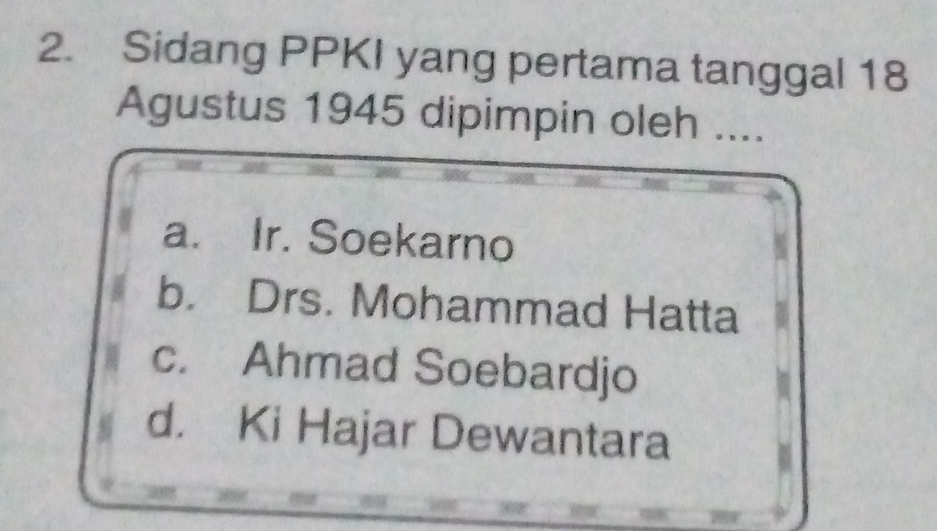 Sidang PPKI yang pertama tanggal 18
Agustus 1945 dipimpin oleh ....
a. Ir. Soekarno
b. Drs. Mohammad Hatta
c. Ahmad Soebardjo
d. Ki Hajar Dewantara