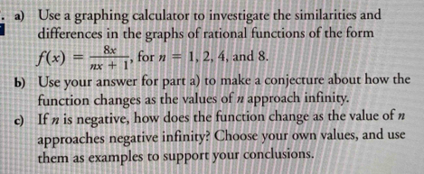 Use a graphing calculator to investigate the similarities and 
differences in the graphs of rational functions of the form
f(x)= 8x/nx+1  , for n=1,2,4 , and 8. 
b) Use your answer for part a) to make a conjecture about how the 
function changes as the values of n approach infinity. 
c) If n is negative, how does the function change as the value of n
approaches negative infinity? Choose your own values, and use 
them as examples to support your conclusions.