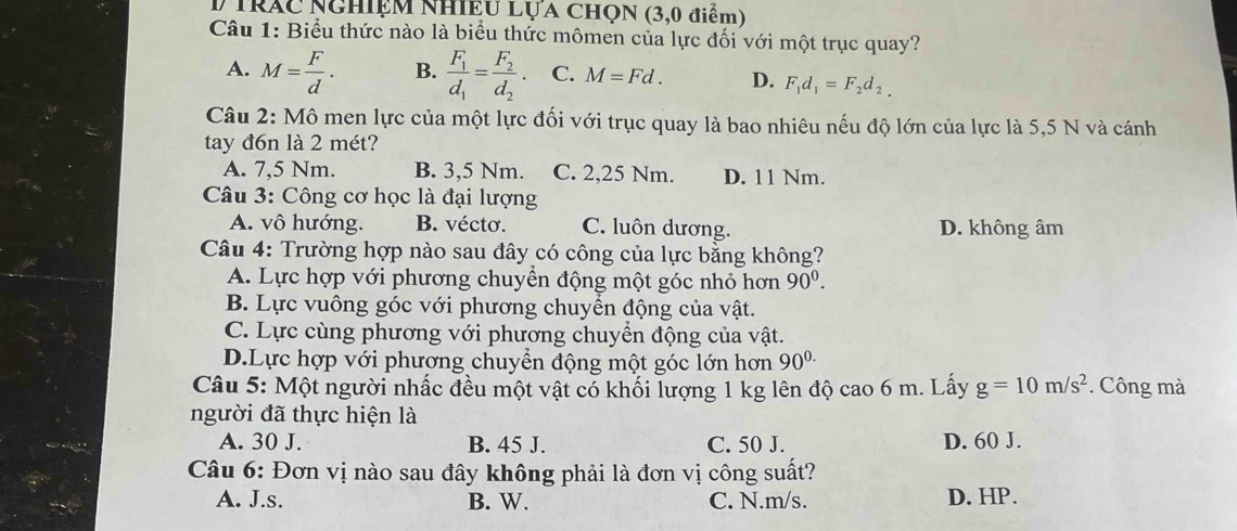 trác nghiệm Nhiệu Lựa Chọn (3,0 điểm)
Câu 1: Biểu thức nào là biểu thức mômen của lực đối với một trục quay?
A. M= F/d . B. frac F_1d_1=frac F_2d_2. C. M=Fd. D. F_1d_1=F_2d_2. 
Câu 2: Mô men lực của một lực đối với trục quay là bao nhiêu nếu độ lớn của lực là 5,5 N và cánh
tay đ6n là 2 mét?
A. 7,5 Nm. B. 3,5 Nm. C. 2,25 Nm. D. 11 Nm.
Câu 3: Công cơ học là đại lượng
A. vô hướng. B. vécto. C. luôn dương. D. không âm
Câu 4: Trường hợp nào sau đây có công của lực bằng không?
A. Lực hợp với phương chuyển động một góc nhỏ hơn 90^0.
B. Lực vuông góc với phương chuyển động của vật.
C. Lực cùng phương với phương chuyển động của vật.
D.Lực hợp với phương chuyển động một góc lớn hơn 90^(0.)
Câu 5: Một người nhấc đều một vật có khối lượng 1 kg lên độ cao 6 m. Lấy g=10m/s^2. Công mà
người đã thực hiện là
A. 30 J. B. 45 J. C. 50 J. D. 60 J.
Câu 6: Đơn vị nào sau đây không phải là đơn vị công suất?
A. J.s. B. W. C. N. m/s. D. HP.