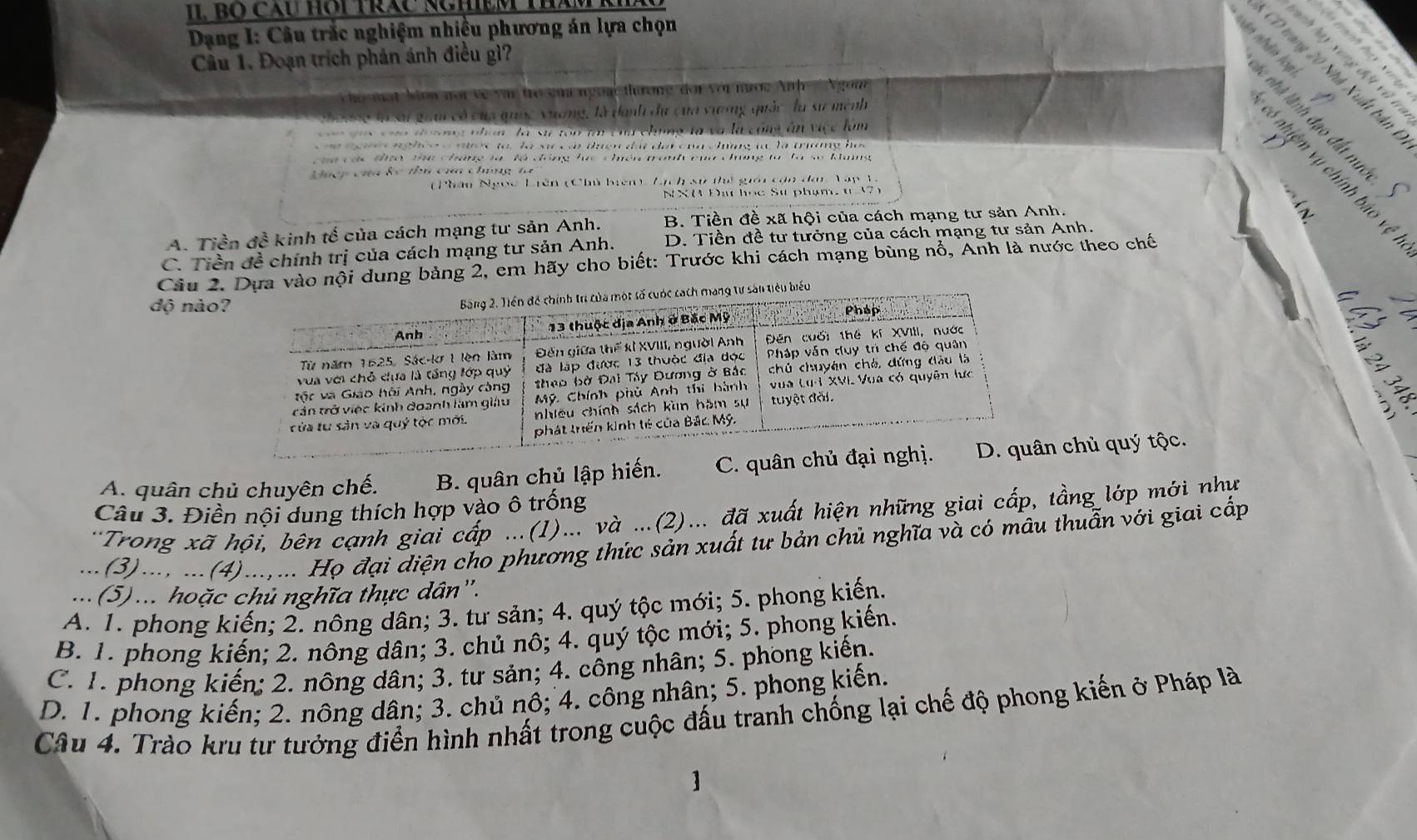 Bố Cầu Hội Trác NghEM tham 
Dang I: Câu trắc nghiệm nhiều phương án lựa chọn
n tanh hay s un 
Câu 1. Đoạn trích phản ánh điều gì?
nh hay xung đột vũ t
CD vang 20 Nhà Xuất bản
ho một Nón not về vậ trò ệm ngoại thưương đor với mước Anh  Ngom
i quai có của quốc xương, là danh đư của vươơng quảc là sư mệnh
l c nhà lãnh đạo đất nu
t  n n g thm là sự tòn tài cha chng là và là công ăn việc làm
e  e  nghoe  e nược to, là sr có tưện đấi đại của chng t là trương họs
an các thờ thể cháng tà lộ đóng lc chên tranh của chưng tà là số khang
6 nhiệm vụ chính báo vệ
Lư  g  c lc thi ca c hng  t   
(Phân Ngọc Liên (Chủ brên ) Lịch sử thi giêi cạn đan Tập 1.
N X M Đạ học Sự phạm,  t    
n
A. Tiền đề kinh tế của cách mạng tư sản Anh. B. Tiền đề xã hội của cách mạng tư sản Anh.
C. Tiền đề chính trị của cách mạng tư sản Anh. D. Tiền đề tư tưởng của cách mạng tư sản Anh.
Câu 2. Dựa vào nội dung bảng 2, em hãy cho biết: Trước khi cách mạng bùng nổ, Anh là nước theo chế
độ nào
u biểu
 
A. quân chủ chuyên chế. B. quân chủ lập hiến. C. quân chủ đại n chủ quý tộc.
Câu 3. Điền nội dung thích hợp vào ô trống
:Trong xã hội, bên cạnh giai cấp ...(1)... và ...(2)... đã xuất hiện những giai cấp, tầng lớp mới như
...(3)..., ...(4)...,... Họ đại diện cho phương thức sản xuất tư bản chủ nghĩa và có mâu thuẫn với giai cấp
... (5)... hoặc chủ nghĩa thực dân''.
A. 1. phong kiến; 2. nông dân; 3. tư sản; 4. quý tộc mới; 5. phong kiến.
B. 1. phong kiến; 2. nông dân; 3. chủ nô; 4. quý tộc mới; 5. phong kiến.
C. 1. phong kiến; 2. nông dân; 3. tư sản; 4. công nhân; 5. phong kiến.
D. 1. phong kiến; 2. nông dân; 3. chủ nô; 4. công nhân; 5. phong kiến,
Câu 4. Trào kru tư tưởng điển hình nhất trong cuộc đấu tranh chống lại chế độ phong kiến ở Pháp là