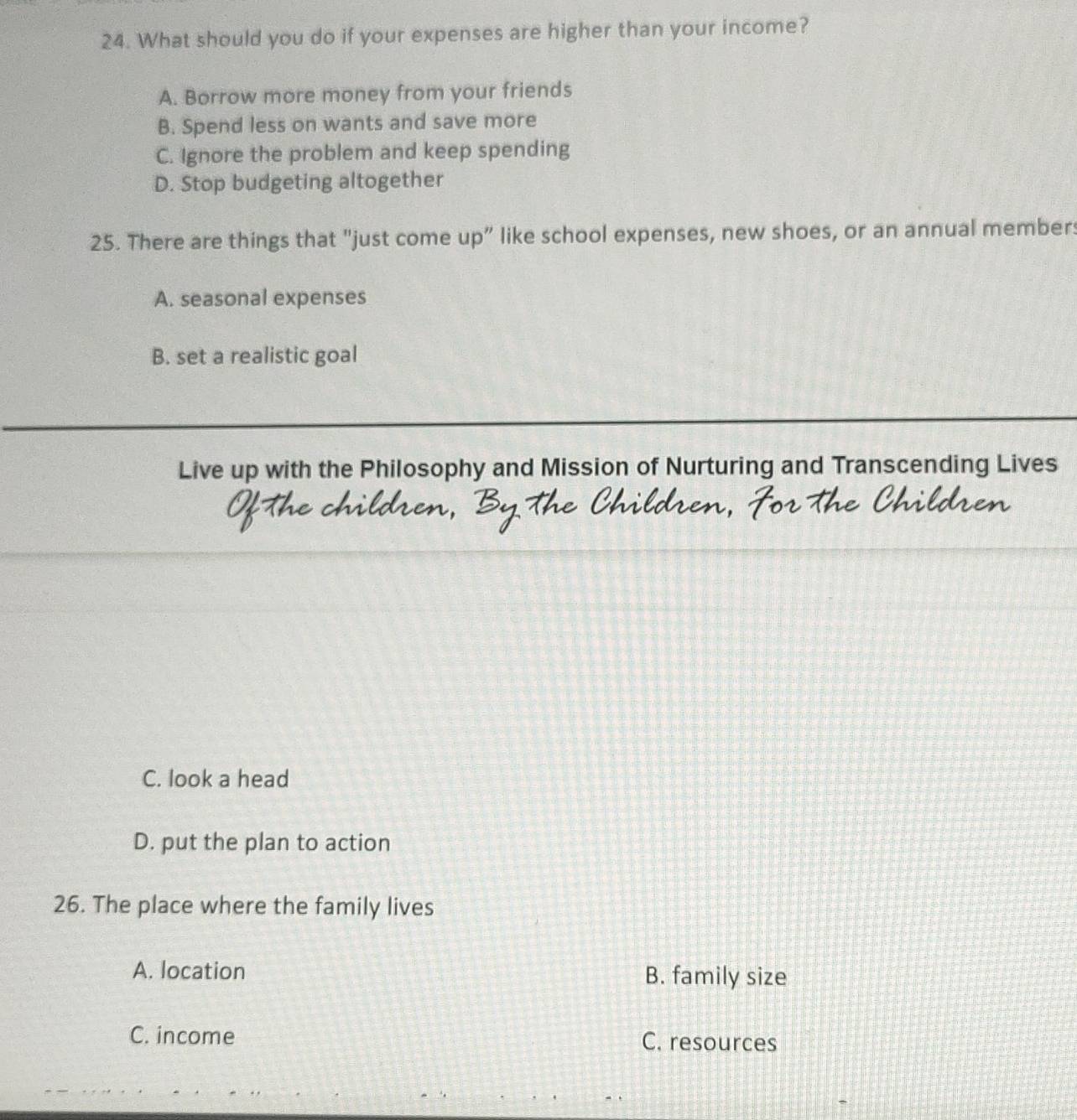 What should you do if your expenses are higher than your income?
A. Borrow more money from your friends
B. Spend less on wants and save more
C. Ignore the problem and keep spending
D. Stop budgeting altogether
25. There are things that "just come up” like school expenses, new shoes, or an annual members
A. seasonal expenses
B. set a realistic goal
Live up with the Philosophy and Mission of Nurturing and Transcending Lives
C. look a head
D. put the plan to action
26. The place where the family lives
A. location B. family size
C. income C. resources