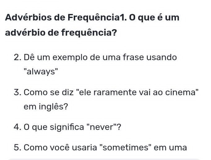 Advérbios de Frequência1. O que é um 
advérbio de frequência? 
2. Dê um exemplo de uma frase usando 
''always'' 
3. Como se diz "ele raramente vai ao cinema" 
em inglês? 
4. O que significa "never"? 
5. Como você usaria "sometimes" em uma