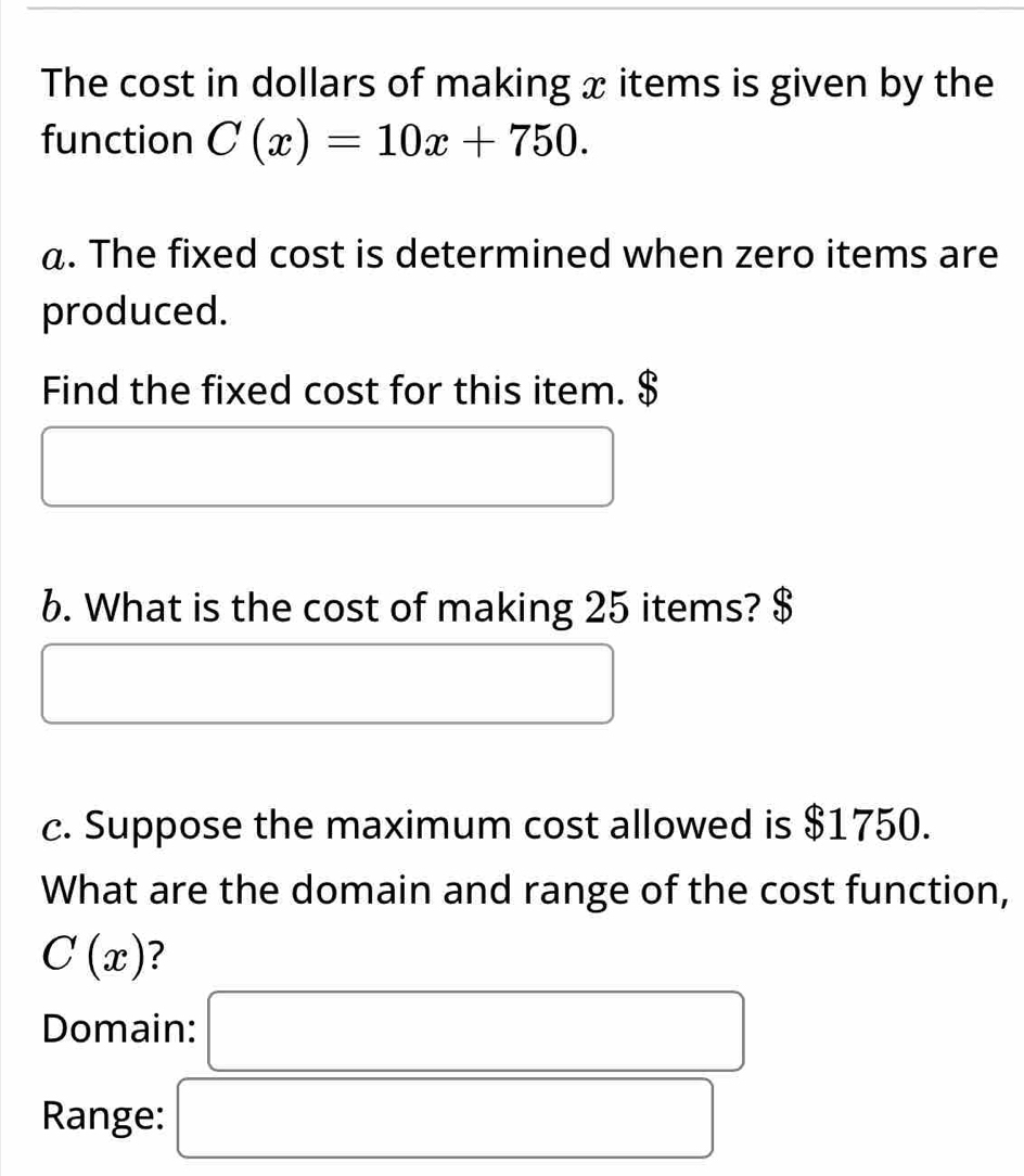 The cost in dollars of making x items is given by the 
function C(x)=10x+750. 
a. The fixed cost is determined when zero items are 
produced. 
Find the fixed cost for this item. $
x_ □ /□   
6. What is the cost of making 25 items? $
□  □  
c. Suppose the maximum cost allowed is $1750. 
What are the domain and range of the cost function,
C(x) ? 
Domain: □ 
Range: □