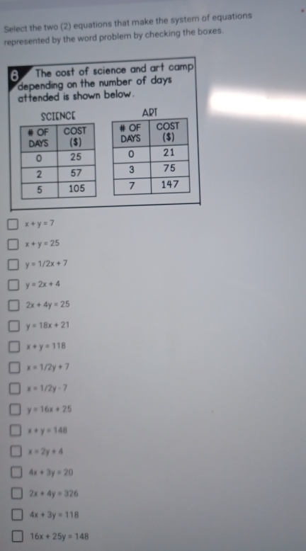 Select the two (2) equations that make the system of equations
represented by the word problem by checking the boxes.
6 The cost of science and art camp
depending on the number of day 
attended is shown below .
SCIENCE

x+y=7
x+y=25
y=1/2x+7
y=2x+4
2x+4y=25
y=18x+21
x+y=118
x=1/2y+7
x=1/2y-7
y=16x+25
x+y=148
x=2y+4
4x+3y=20
2x+4y=326
4x+3y=118
16x+25y=148