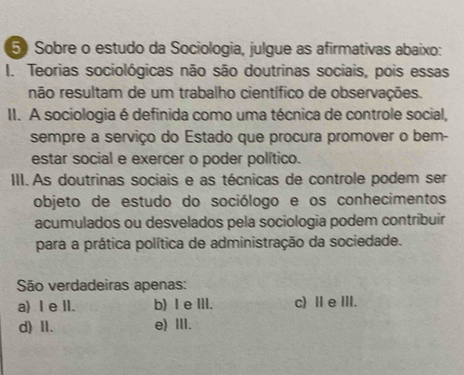 Sobre o estudo da Sociologia, julgue as afirmativas abaixo:
I. Teorias sociológicas não são doutrinas sociais, pois essas
não resultam de um trabalho científico de observações.
II. A sociologia é definida como uma técnica de controle social,
sempre a serviço do Estado que procura promover o bem-
estar social e exercer o poder político.
III. As doutrinas sociais e as técnicas de controle podem ser
objeto de estudo do sociólogo e os conhecimentos
acumulados ou desvelados pela sociologia podem contribuir
para a prática política de administração da sociedade.
São verdadeiras apenas:
a) I e lI. b) I e II. c) Ⅱ e III.
d)Ⅱ. e) Ⅲ.