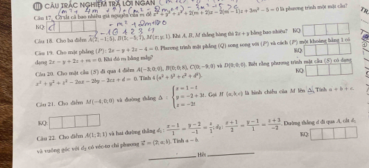 TRA LOI 
TR
Cầu 17. Cô tất cả bao nhiều giả nguyên của m đề : x^2+2(m+2)x-2(m-1)z+3m^2-5=0 là phương trình một một cầu?
KQ:
Câu 18. Cho ba điểm A(2;-1;5),B(5;-5;overline 7),M(x;y;1) Khi A. B, M thắng hàng thờ 2x+y bảng bao nhiêu? KQ
Câu 19. Cho mặt phẳng (P):2x-y+2z-4=0 5 Phaưong trình mặt phẳng (Q) song song với (P) và cách (P) một khoảng bằng 1 có
dạng 2x-y+2z+m=0. Khi đó r bằng mẫy? RQ
Câu 20. Cho mặt cầu (S) đi qua 4 điểm A(-3;0;0),B(0;0;8),C(0;-9;0) Tính 4(a^2+b^2+c^2+d^2). : Biết rằng phương trình mặt cầu (S) có dạng
rà D(0;0;0) KQ
x^2+y^2+z^2-2ax-2by-2cz+d=0
Câu 21. Cho điểm M(-4;0;0) và dường thắng △ :beginarrayl x=1-t y=-2+3t, z=-2tendarray. Gọi H (a;b;c) là hình chiều của M lên Tinh a+b+c
KQ: □ 
Câu 22. Cho điểm A(1;2;1) và hai dường thắng dị :  (x-1)/1 = (y-2)/-1 = z/1 ;d_2: (z+1)/2 = (y-1)/1 = (z+3)/-2 . Dường thắng ở đi qua A, cắt đị
_
và vuồng góc với d_2 có véc-to chỉ phương vector u=(2;a;b) Tính a-b. KQ:
_Hệt