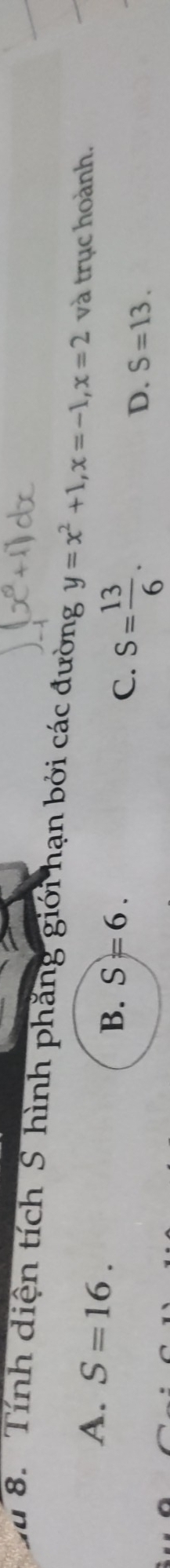 a 8. Tính diện tích S hình phăng giới hạn bởi các đường y=x^2+1, x=-1, x=2 và trục hoành.
B. S=6.
A. S=16. C. S= 13/6 . D. S=13.