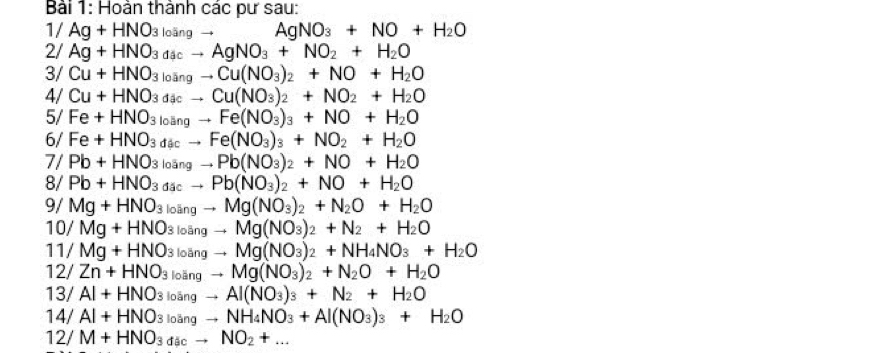 Bải 1: Hoàn thành các pư sau:
1/Ag+HNO_3 loangto AgNO_3+NO+H_2O
2/ Ag+HNO_3da_3cto AgNO_3+NO_2+H_2O
3/ Cu+HNO_3loingto Cu(NO_3)_2+NO+H_2O
4/ Cu+HNO_3d_3cto Cu(NO_3)_2+NO_2+H_2O
5/ Fe+HNO_3loangto Fe(NO_3)_3+NO+H_2O
6/ Fe+HNO_3dacto Fe(NO_3)_3+NO_2+H_2O
7/ Pb+HNO_3 loāng to Pb(NO_3)_2+NO+H_2O
8/ Pb+HNO_3 đặo to Pb(NO_3)_2+NO+H_2O
9/ Mg+HNO_3 loāng to Mg(NO_3)_2+N_2O+H_2O
10/ Mg+HNO 3 loãng to Mg(NO_3)_2+N_2+H_2O
11/ Mg+HNO 3 loãng to Mg(NO_3)_2+NH_4NO_3+H_2O
12/ Zn+HNO_3 k bāng to Mg(NO_3)_2+N_2O+H_2O
13/ Al+HNO_3 lobn gto Al(NO_3)_3+N_2+H_2O
14 /Al+HNO_3to NH_4NO_3+Al(NO_3)_3+H_2O
12/M+HNO_3dacto NO_2+...