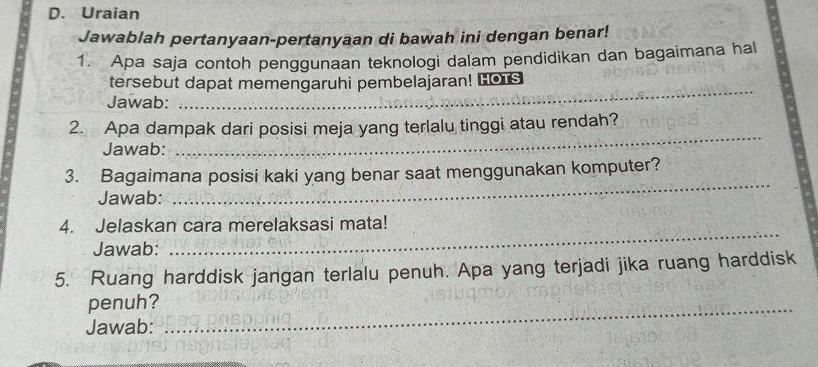 Uraian 
Jawablah pertanyaan-pertanyaan di bawah ini dengan benar! 
1. Apa saja contoh penggunaan teknologi dalam pendidikan dan bagaimana hal 
tersebut dapat memengaruhi pembelajaran! Lors 
Jawab: 
_ 
2. Apa dampak dari posisi meja yang terlalu tinggi atau rendah? 
Jawab: 
_ 
_ 
3. Bagaimana posisi kaki yang benar saat menggunakan komputer? 
Jawab: 
_ 
4. Jelaskan cara merelaksasi mata! 
Jawab: 
5. Ruang harddisk jangan terlalu penuh. Apa yang terjadi jika ruang harddisk 
penuh?_ 
Jawab: