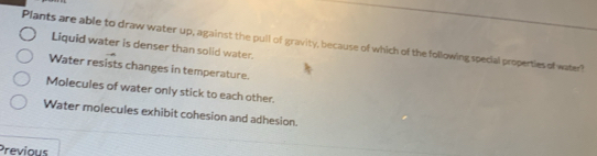 Plants are able to draw water up, against the pull of gravity, because of which of the following special properties of water? Liquid water is denser than solid water.
Water resists changes in temperature.
Molecules of water only stick to each other.
Water molecules exhibit cohesion and adhesion.
Previous