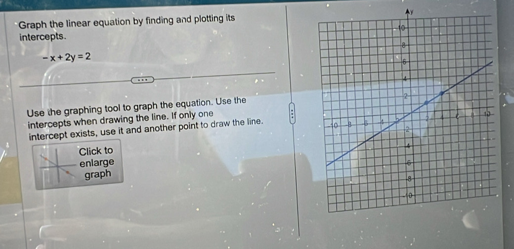 Graph the linear equation by finding and plotting itsy 
intercepts.
-x+2y=2
Use the graphing tool to graph the equation. Use the 
intercepts when drawing the line. If only one 
intercept exists, use it and another point to draw the line. 
Click to 
enlarge 
graph