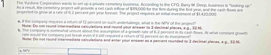 The Yurdone Corporation wants to set up a private cemetery business. According to the CFO, Barry M. Deep, business is "looking up." 
As a result, the cemetery project will provide a net cash inflow of $119,000 for the firm during the first year, and the cash flows are 
projected to grow at a rate of 6.2 percent per year forever. The project requires an initial investment of $1,420,000. 
. If the company requires a return of 12 percent on such undertakings, what is the NPV of the project? 
Note: Do not round intermediate calculations and round your answer to 2 decimal places, e.g., 32.16. 
b. The company is somewhat unsure about the assumption of a growth rate of 6.2 percent in its cash flows. At what constant growth 
rate would the company just break even if it still required a return of 12 percent on its investment? 
Note: Do not round intermediate calculations and enter your answer as a percent rounded to 2 decimal places, e.g., 32.16. 
a. NPV