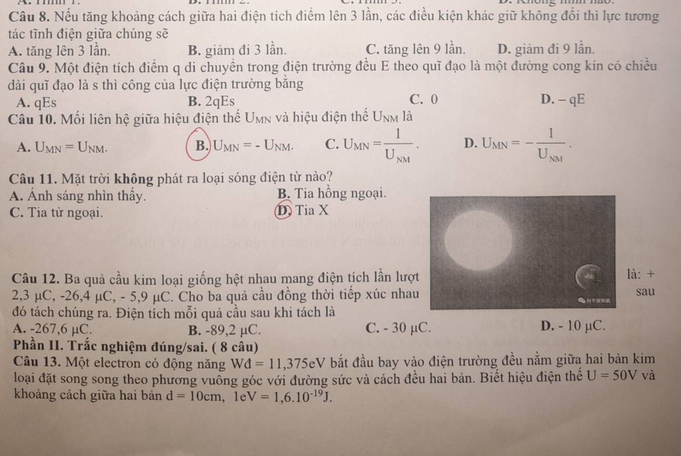 Nếu tăng khoảng cách giữa hai điện tích điểm lên 3 lần, các điều kiện khác giữ không đổi thì lực tương
tác tĩnh điện giữa chúng sẽ
A. tăng lên 3 lần. B. giảm đi 3 lần. C. tăng lên 9 lần. D. giàm đi 9 lần.
Câu 9. Một điện tích điểm q di chuyển trong điện trường đều E theo quǐ đạo là một đường cong kín có chiều
dài quǐ đạo là s thì công của lực điện trường bằng
A. qEs B. 2qEs C. 0 D. - qE
Câu 10. Mối liên hệ giữa hiệu điện thế U_MY y và hiệu điện thế U_NM là
A. U_MN=U_NM. B. U_MN=-U_NM. C. U_MN=frac 1U_NM. D. U_MN=-frac 1U_NM.
Câu 11. Mặt trời không phát ra loại sóng điện từ nào?
A. Ánh sáng nhìn thầy. B. Tia hồng ngoại.
C. Tia tử ngoại. D Tia X
Câu 12. Ba quả cầu kim loại giống hệt nhau mang điện tích lần lượt
là: +
sau
2,3 μC, -26,4 μC, - 5,9 μC. Cho ba quả cầu đồng thời tiếp xúc nhau 。
đó tách chúng ra. Điện tích mỗi quả cầu sau khi tách là
A. -267,6 µC. B. -89,2 µC. C. - 30 µC. D. - 10 µC.
Phần II. Trắc nghiệm đúng/sai. ( 8 câu)
Câu 13. Một electron có động năng Wd=11,375eV bắt đầu bay vào điện trường đều nằm giữa hai bản kim
loại đặt song song theo phương vuồng góc với đường sức và cách đều hai bản. Biết hiệu điện thế U=50V và
khoảng cách giữa hai bản d=10cm , 1e V=1,6.10^(-19)J.