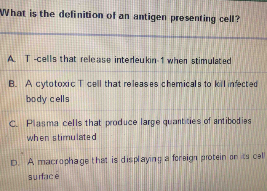 What is the definition of an antigen presenting cell?
A. T -cells that release interleukin- 1 when stimulated
B. A cytotoxic T cell that releases chemicals to kill infected
body cells
C. Plasma cells that produce large quantities of antibodies
when stimulated
D. A macrophage that is displaying a foreign protein on its cell
surfacé