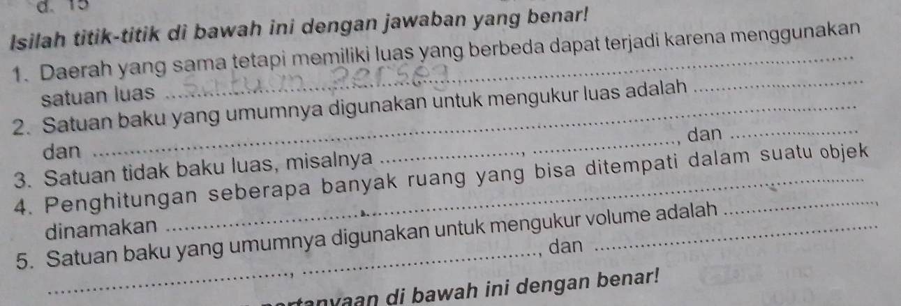 d. 15
Isilah titik-titik di bawah ini dengan jawaban yang benar!
1. Daerah yang sama tetapi memiliki luas yang berbeda dapat terjadi karena menggunakan
satuan luas
2. Satuan baku yang umumnya digunakan untuk mengukur luas adalah_
_
dan
dan
3. Satuan tidak baku luas, misalnya
_
4. Penghitungan seberapa banyak ruang yang bisa ditempati dalam suatu objek
dinamakan
5. Satuan baku yang umumnya digunakan untuk mengukur volume adalah
_dan
anyaan di bawah ini dengan benar!