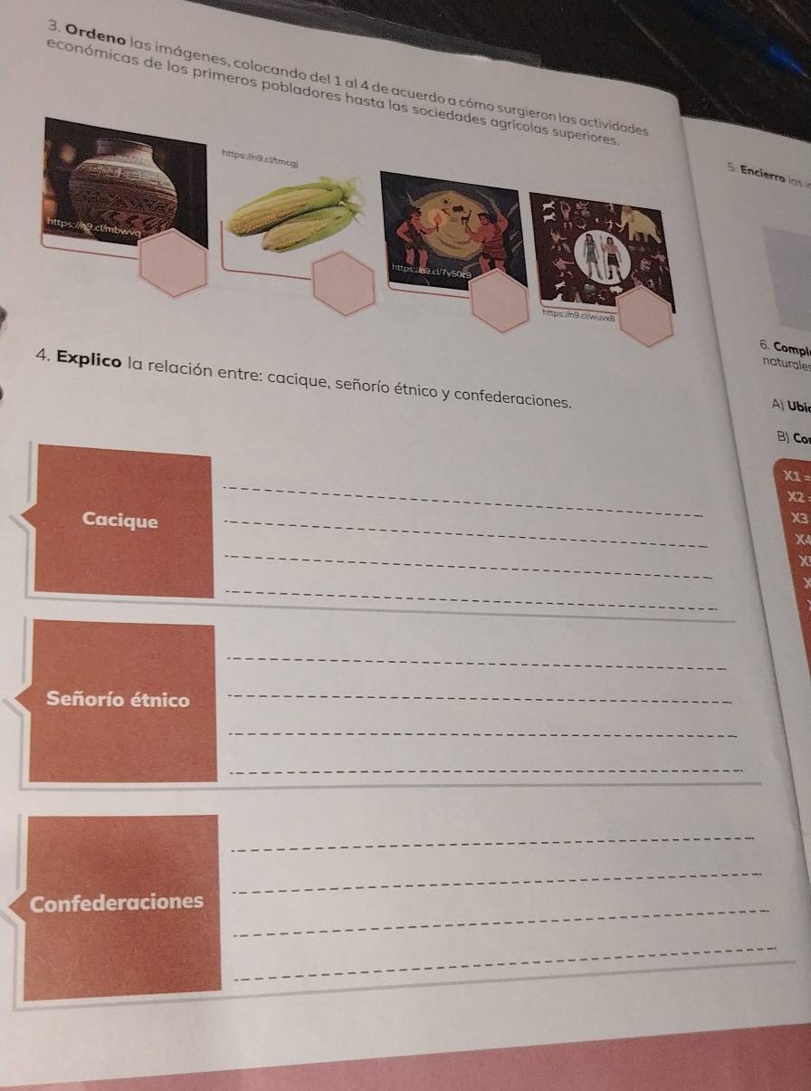 económicas de los primeros pobladores hast 
3. Ordeno las imágenes, colocando del 1 al 4 de acuerdo a cóci o 
6. Compl 
naturales 
lico la relación entre: cacique, señorío étnico y confederaciones. 
A) Ubi 
B) Co 
_
X1 =
X2
Cacique_
X3
_
X4
X 
_ 
_ 
Señorío étnico 
_ 
_ 
_ 
_ 
_ 
Confederaciones_ 
_ 
_ 
_