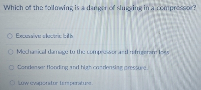 Which of the following is a danger of slugging in a compressor?
Excessive electric bills
Mechanical damage to the compressor and refrigerant loss
Condenser flooding and high condensing pressure.
Low evaporator temperature.