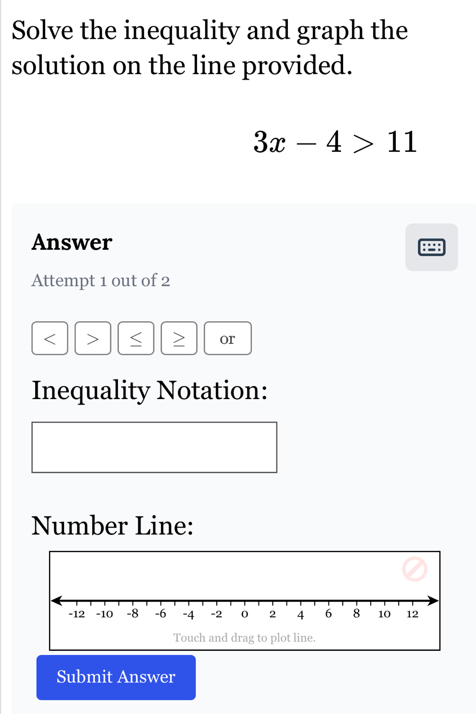 Solve the inequality and graph the 
solution on the line provided.
3x-4>11
Answer 
Attempt 1 out of 2 
S > or 
Inequality Notation: 
Number Line: 
Submit Answer