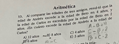 Aritmética
13. Al comparar las edades de tres amigos, resul-tó que la
edad de Andrés excede a la edad de Beto en 4 años, y
la edad de Carlos es excedida por la edad de Beto en 2
años. ¿En cuánto excede la edad de Andrés a la edad de
Carlos? C) 4 años
A) 12 años B) 8 años
E) 5 años
D) 6 años