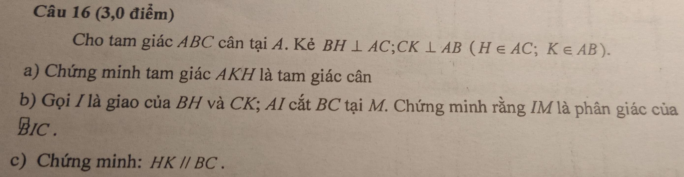 (3,0 điểm) 
Cho tam giác ABC cân tại A. Kẻ BH⊥ AC; CK⊥ AB(H∈ AC; K∈ AB). 
a) Chứng minh tam giác AKH là tam giác cân 
b) Gọi I là giao của BH và CK; AI cắt BC tại M. Chứng minh rằng IM là phân giác của 
BIC . 
c) Chứng minh: HK//BC.