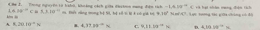 Cầu 2. Trong nguyên tử hiđrô, khoảng cách giữa êlectron mang điện tích -1.6.10^(-19)C và hạt nhân mang điện tích
1、 6.10^(-19)C lå 5,3.10^(-11)m. Biết rằng trong hệ SI, hệ số tì lệ k có giá trị 9.10^9N· m^2/C^2.Lực tương tác giữa chúng có độ
lớn là
A. 8, 20.10^(-8)N.
B. 4,37.10^(-18)N. C. 9,11.10^(-18)N. D. 4, 10.10^(-18)N.