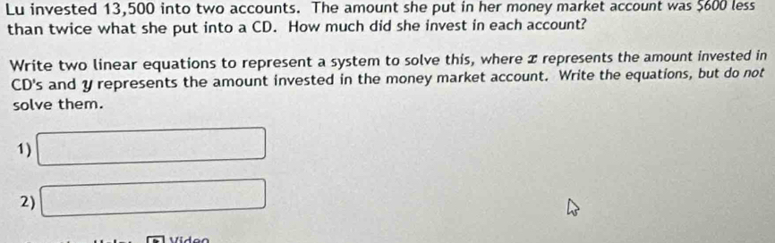 Lu invested 13,500 into two accounts. The amount she put in her money market account was $600 less 
than twice what she put into a CD. How much did she invest in each account? 
Write two linear equations to represent a system to solve this, where x represents the amount invested in 
CD's and y represents the amount invested in the money market account. Write the equations, but do not 
solve them. 
1) □ 
2) □