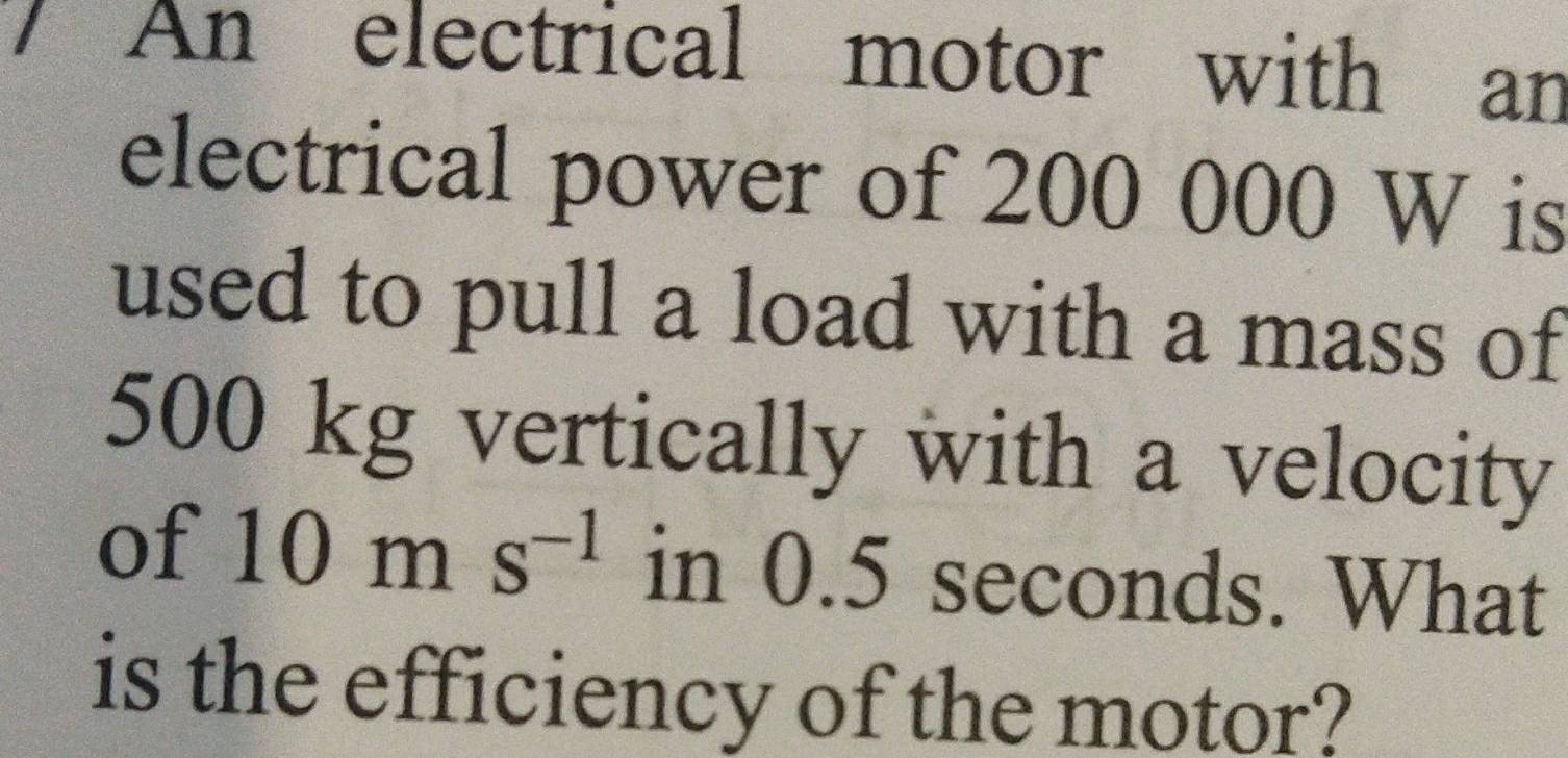 An electrical motor with an 
electrical power of 200 000 W is 
used to pull a load with a mass of
500 kg vertically with a velocity 
of 10ms^(-1) in 0.5 seconds. What 
is the efficiency of the motor?