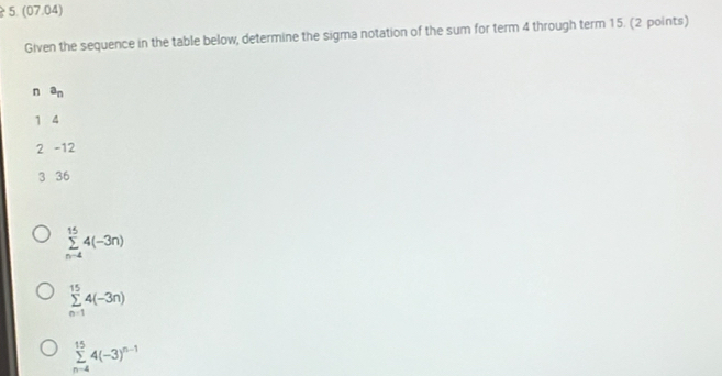 (07.04)
Given the sequence in the table below, determine the sigma notation of the sum for term 4 through term 15. (2 points)
n a_n
1 4
2 -12
3 36
sumlimits _(n-4)^(15)4(-3n)
sumlimits _(n=1)^(15)4(-3n)
sumlimits _(n-4)^(15)4(-3)^n-1