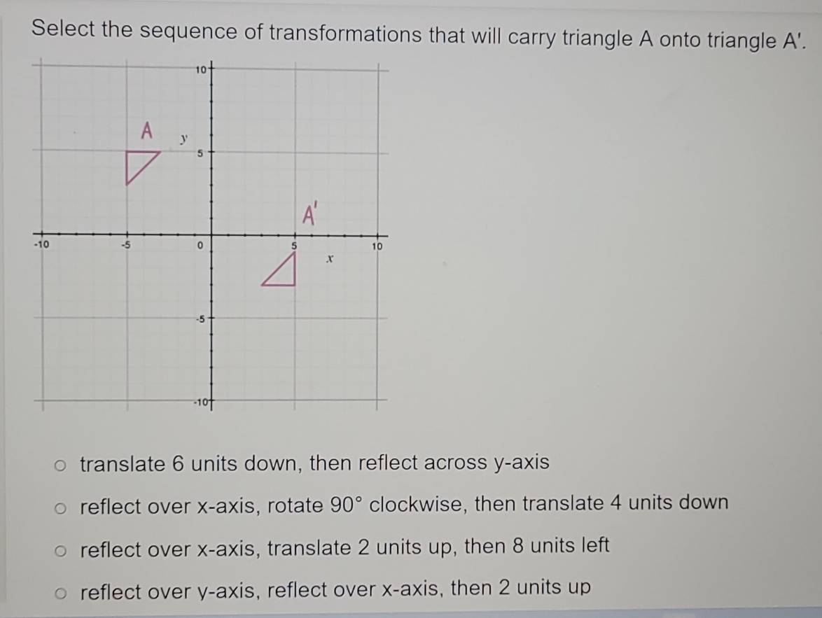 Select the sequence of transformations that will carry triangle A onto triangle A'.
translate 6 units down, then reflect across y-axis
reflect over x-axis, rotate 90° clockwise, then translate 4 units down
reflect over x-axis, translate 2 units up, then 8 units left
reflect over y-axis, reflect over x-axis, then 2 units up