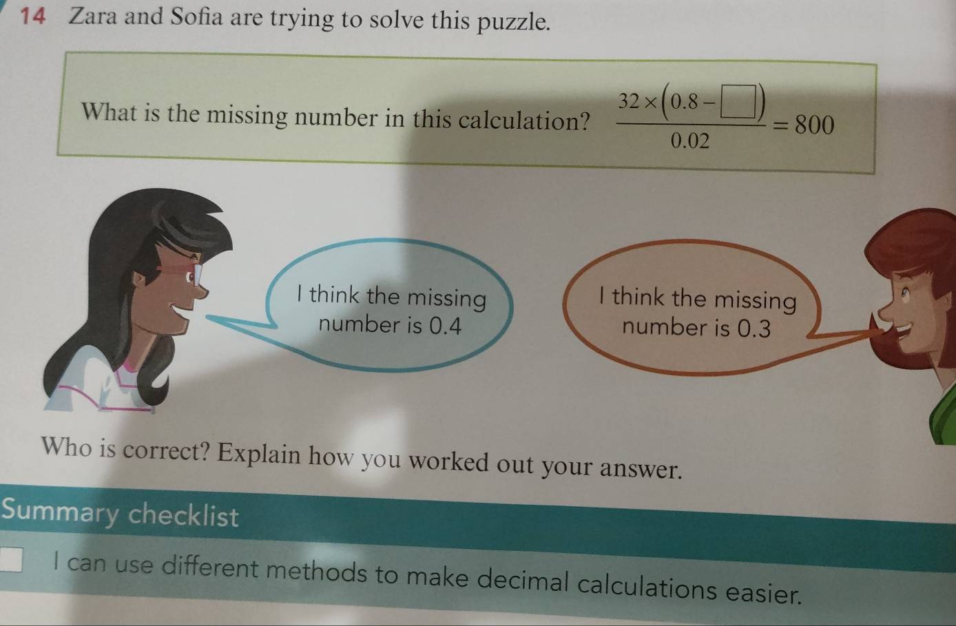 Zara and Sofia are trying to solve this puzzle. 
What is the missing number in this calculation?  (32* (0.8-□ ))/0.02 =800
Who is correct? Explain how you worked out your answer. 
Summary checklist 
I can use different methods to make decimal calculations easier.