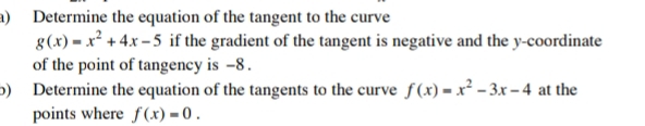 Determine the equation of the tangent to the curve
g(x)=x^2+4x-5 if the gradient of the tangent is negative and the y-coordinate
of the point of tangency is -8.
b) Determine the equation of the tangents to the curve f(x)=x^2-3x-4 at the
points where f(x)=0.