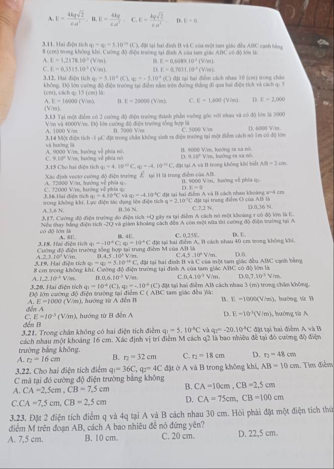 A. E= 4kqsqrt(2)/varepsilon A^2 ,B,E= 4kq/varepsilon alpha^2 . C. E= kqsqrt(2)/varepsilon .a^2 . D. E=0.
3.11. Hai điện tích q_1=q_2=5.10^(-15) 1C C), đặt tại hai đình B và C của một tam giác đều ABC cạnh bằng
8 (cm) trong không khí. Cường độ điện trường tại đình A của tam giác ABC có độ lớn là:
A. E=1,2178.10^(-3)(V/m). B. E=0.6089.10^(-3) (V/m).
C. E=0.3515.10^(-3)(V/m). D. E=0.7031.10^(-3) i V/m).
3.12. Hai điện tích q_1=5.10°(C),q_2=-5.10^(-9) (C) đặt tại hai điểm cách nhau 10 (cm) trong chân
không. Độ lớn cường độ điện trường tại điểm năm trên đường thắng đi qua hai điện tích và cách q: 5
(cm), cách q₂ 15 (cm) là:
A. E=16000 (V/m). B. E=20000(V/m). C. E=1,600 (V/m). D. E=2,000
(V/m).
3.13 Tại một điểm có 2 cường độ điện trường thành phần vuông góc với nhau và có độ lớn là 3000
V/m và 4000V/m. Độ lớn cường độ điện trường tổng hợp là
A. 1000 V/m B. 7000 V/m C. 5000 V/m D. 6000 V/m.
3.14 Một điện tích -1 µC đật trong chăn không sinh ra điện trường tại một điểm cách nó 1m có độ lớn
và huớng là
A. 9000 V/m, hướng vễ phía nó. B. 9000 V/m, hướng ra xa nô.
D. 9.10°
C. 9.10^2V/m , hướng về phía nó V/m, hướng ra xa nó.
3.15 Cho hai điện tích q_1=4.10^(-10)C,q_2=-4.10^(-10)C T, đặt tại A và B trong không khí biết AB=2cm.
Xác định vectơ cường độ điện trường vector E
A. 72000 V/m, hướng về phía qí. tại H là trung điểm của AB.
B. 9000 V/m, hướng về phía q₂.
C. 72000 V/m, hướng về phía q:
D. E=0
3.16.Hai điện tích q_1=4.10^(-8)C yà q_2=-4.10^(-8)C đặt tại hai điểm A và B cách nhau khoàng a=4 cm
trong không khí. Lực điện tác dụng lên điện tích q=2.10^(-7)C đặt tại trung điểm O của AB là
A.3,6 N B.36 N. C.7,2 N. D.0,36 N.
3.17. Cường độ điện trường do điện tích +Q gây ra tại điểm A cách nó một khoảng r có độ lớn là E.
Nếu thay bằng điện tích -2Q và giám khoảng cách đến A còn một nữa thì cường độ điện trường tại A
có độ lớn là C. 0,25E. D. E.
A. 8E. B. 4E.
3.18. Hai điện tích q_1=-10^(-6)C;q_2=10^(-6)C đặt tại hai điểm A, B cách nhau 40 cm trong không khí.
Cường độ điện trường tổng hợp tại trung điểm M của AB là
A. 2,3.10^5 Vm F.4.5.10^5 V/m. C.4.5 ..10^6V/m. D.0.
3.19. Hai điện tích q_1=q_2=5.10^(-16)C C, đặt tại hai đinh B và C của một tam giác đều ABC cạnh bằng
8 cm trong không khí. Cường độ điện trường tại đính A của tam giác ABC có độ lớn là
A. 1,2.10^(-3) V/m. B 0.6.10^(-3) V/m. C.0 4.10^(-3)V/m. D 0,7.10^(-3)V/m.
3.20. Hai điện tích q_1=10^(-6)(C),q_2=-10^(-6) (C) đặt tại hai điệm AB cách nhau 3 (m) trong chân không.
Độ lớn cường độ điện trường tại điểm C ( ABC tam giác đều )là:
A. E=1000(V/m) ), hướng từ A đến B B. E=1000(V/m) ,hướng từ B
đến A
C. E=10^(-3)(V/m) , hướng từ B đến A D. E=10^(-3)(V/m) , hướng từ A
đến B
3.21. Trong chân không có hai điện tích điểm q_1=5.10^(-8)C và q_2=-20.10^(-8)C đặt tại hai điểm A và B
cách nhau một khoảng 16 cm. Xác định vị trí điểm M cách q2 là bao nhiêu đề tại đó cường độ điện
trường bằng không.
A. r_2=16cm B. r_2=32cm C. r_2=18cm D. r_2=48cm
3.22. Cho hai điện tích điểm q_1=36C,q_2=4C đặt ở A và B trong không khí, AB=10cm. Tìm điểm
C mà tại đó cường độ điện trường bằng không
A. CA=2,5cm,CB=7,5cm
B. CA=10cm,CB=2,5cm
C. CA=7,5cm,CB=2,5cm
D. CA=75cm,CB=100cm
3.23. Đặt 2 điện tích điểm q và 4q tại A và B cách nhau 30 cm. Hỏi phải đặt một điện tích thử
điểm M trên đoạn AB, cách A bao nhiêu đề nó đứng yên?
A. 7,5 cm. B. 10 cm. C. 20 cm. D. 22,5 cm.