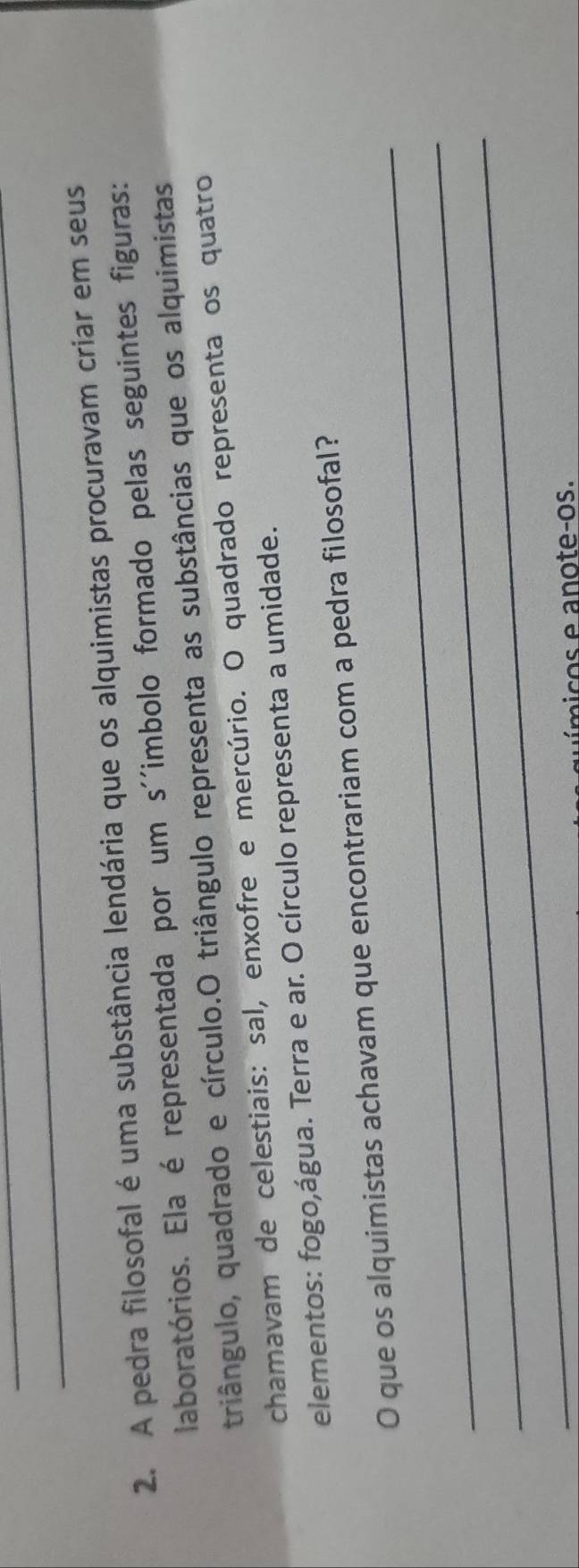 A pedra filosofal é uma substância lendária que os alquimistas procuravam criar em seus 
laboratórios. Ela é representada por um s''imbolo formado pelas seguintes figuras: 
triângulo, quadrado e círculo.O triângulo representa as substâncias que os alquimistas 
chamavam de celestiais: sal, enxofre e mercúrio. O quadrado representa os quatro 
elementos: fogo,água. Terra e ar. O círculo representa a umidade. 
_ 
O que os alquimistas achavam que encontrariam com a pedra filosofal? 
_ 
_ 
i co a n o te-os.