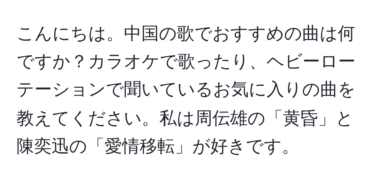 こんにちは。中国の歌でおすすめの曲は何ですか？カラオケで歌ったり、ヘビーローテーションで聞いているお気に入りの曲を教えてください。私は周伝雄の「黄昏」と陳奕迅の「愛情移転」が好きです。