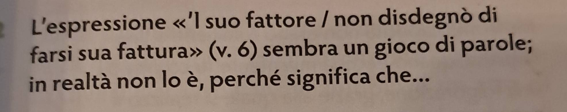 L'espressione <<1</tex> suo fattore / non disdegnò di 
farsi sua fattura» (v.6) sembra un gioco di parole; 
in realtà non lo è, perché significa che...