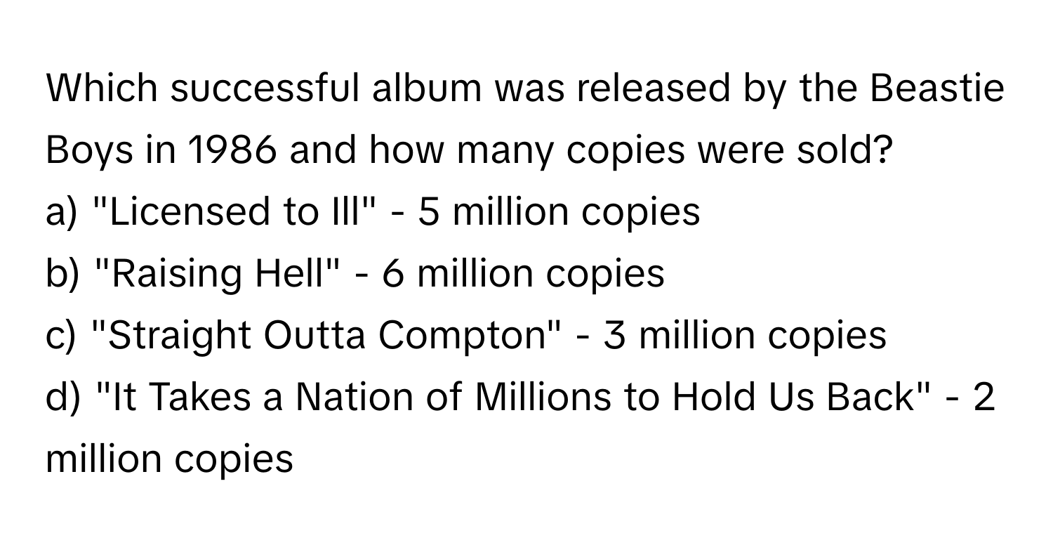 Which successful album was released by the Beastie Boys in 1986 and how many copies were sold?

a) "Licensed to Ill" - 5 million copies
b) "Raising Hell" - 6 million copies
c) "Straight Outta Compton" - 3 million copies
d) "It Takes a Nation of Millions to Hold Us Back" - 2 million copies