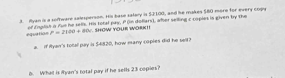 Ryan is a software salesperson. His base salary is $2100, and he makes $80 more for every copy 
of English is Fun he sells. His total pay, P (in dollars), after selling c copies is given by the 
equation P=2100+80c. SHOW YOUR WORK!! 
a. If Ryan’s total pay is $4820, how many copies did he sell? 
b. What is Ryan’s total pay if he sells 23 copies?