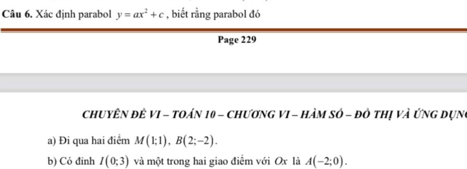 Xác định parabol y=ax^2+c , biết rằng parabol đó 
Page 229 
ChUYÊN đÊ VI - tOáN 10 - ChươNG VI - HàM sớ - đô thị và ứng Dụng 
a) Đi qua hai điểm M(1;1), B(2;-2). 
b) Có đinh I(0;3) và một trong hai giao điểm với Ox là A(-2;0).