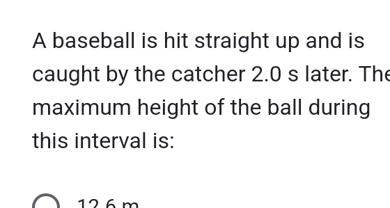 A baseball is hit straight up and is
caught by the catcher 2.0 s later. The
maximum height of the ball during
this interval is:
126 m