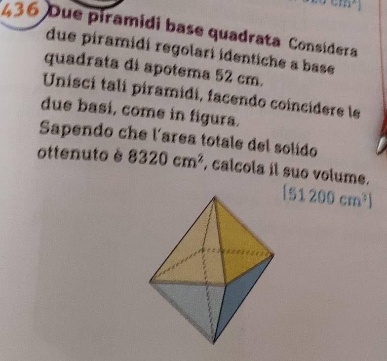 m^2
436 Due piramidi base quadrata Consídera 
due piramidi regolari identiche a base 
quadrata di apotema 52 cm. 
Unisci tali piramidi, facendo coincídere le 
due basí, come in figura. 
Sapendo che l'area totale del solido 
ottenuto è 8320cm^2 , calcola il suo volume.
[51200cm^3]