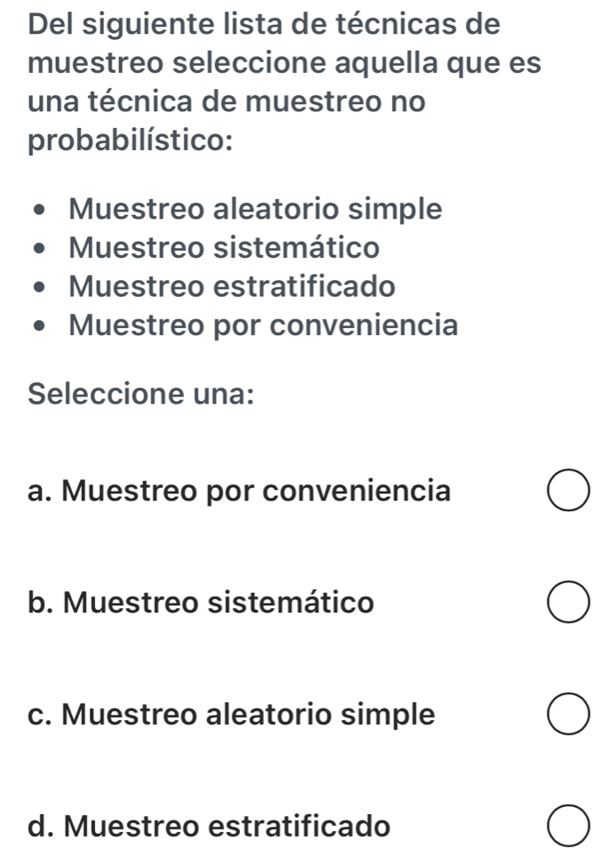 Del siguiente lista de técnicas de
muestreo seleccione aquella que es
una técnica de muestreo no
probabilístico:
Muestreo aleatorio simple
Muestreo sistemático
Muestreo estratificado
Muestreo por conveniencia
Seleccione una:
a. Muestreo por conveniencia
b. Muestreo sistemático
c. Muestreo aleatorio simple
d. Muestreo estratificado