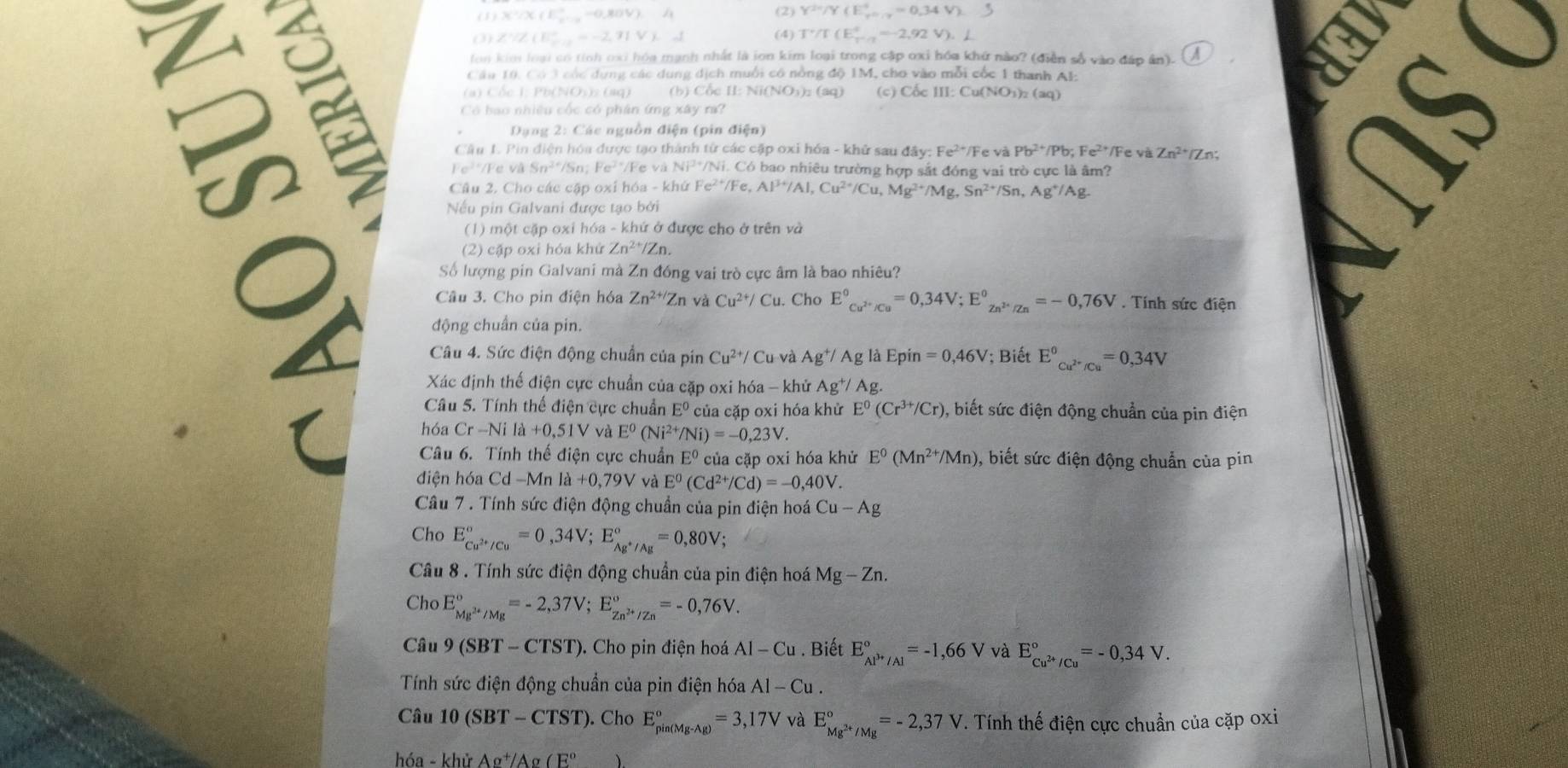 a =
(1) X /X (E_2,_ -0,80V),4 (2) Y^2=/Y(E_(20.7)^+=0.34V).
(3) ZZ (E_p,2=-2,71Vkd (4) T'/T(E'_(T'/2)^(92V)).L
on kim loại có tỉnh oxi hóa mạnh nhất là ion kim loại trong cập oxỉ hóa khứ nào? (điễn số vào đáp ân).
Câu 10, Có 3 cóc dụng các dung dịch muối có nồng độ 1M, cho vào mỗi cốc 1 thanh Al:
(a) Cốc I; Pb(NOs): (aq) (b) Cốc I: Nit NO_3)_2( (c) CoeIII:Cu(NO_3)_2(aq)

Có bao nhiều cốc có phân ứng xây ra?
Dạng 2: Các nguồn điện (pin điện)
1S 
Câu L. Pin điện hóa được tạo thành từ các cập oxi hóa - khử sau đ 1ay:Fe^(2+)/ Fe và Pb^(2+)/Pb;Fe^(2+)/ Fe và Zn^(2+)/Zn;
Fe² '/Fe và Sĩ /Sn Fe^2 */Fe và */Ni. Có bao nhiêu trường hợp sắt đóng vai trò cực là âm?
Câu 2. Cho các cập oxỉ hóa - khứ Fe^(2+)/Fe,Al^(3+)/Al,Cu^(2+)/Cu,Mg^(2+)/Mg,Sn^(2+)/Sn,Ag^+/Ag
a
Nếu pin Galvani được tạo bởi
(1) một cặp oxi hóa - khứ ở được cho ở trên và
(2) cặp oxi hỏa khử Zn^(2+)/Zn.
Số lượng pin Galvani mà Zn đồng vai trò cực âm là bao nhiêu?
Câu 3. Cho pin điện hóa Zn^(2+/)Zn và Cu^(2+)/Cu.. Cho E^0_Cu^(2+)/Cu^0=0,34V;E^0_Zn^(2+)/Zn^0=-0,76V. Tính sức điện
động chuẩn của pin.
Câu 4. Sức điện động chuẩn của pin Cu^(2+)/ Cu và Ag^+/Ag; là Epin =0,46V; Biết E^0_Cu^(2+)/Cu^0=0,34V
Xác định thế điện cực chuẩn của cặp oxi hóa - khử Ag^+/, Ag.
Câu 5. Tính thế điện cực chuẩn E^0 của cặp oxi hóa khử E^0(Cr^(3+)/Cr) 0, biết sức điện động chuẩn của pin điện
hóa Cr-Nila+0,51V và E^0(Ni^(2+)/Ni)=-0,23V.
Câu 6. Tính thế điện cực chuẩn E^0 của cặp oxi hóa khử E^0(Mn^(2+)/Mn) , biết sức điện động chuẩn của pin
điện hóa Cd-Mn la+0,79V và E^0(Cd^(2+)/Cd)=-0,40V.
Câu 7 . Tính sức điện động chuẩn của pin điện hoá Cu-Ag
Cho E_Cu^(2+)/Cu^circ =0,34V;E_Ag^+/Ag^circ =0,80V;
Câu 8 . Tính sức điện động chuẩn của pin điện hoá Mg-Zn.
Cho E_Mg^(2+)/Mg^circ =-2,37V;E_Zn^(2+)/Zn^circ =-0,76V.
Câu 9(SBT-CTST). Cho pin điện hoá AI-Cu. Biết E_(AP'/Al)°=-1,66V và E_Cu^(2+)/Cu^circ =-0,34V.
Tính sức điện động chuẩn của pin điện hóa Al-Cu.
Câu 10(SBT-CTST). Cho E_(pin(Mg-Ag))°=3,17V và E_Mg^(2+)/Mg^circ =-2,37V T. Tính thế điện cực chuẩn của cặp oxi
hóa - ∠ hirAg^+/Ag(E° ).