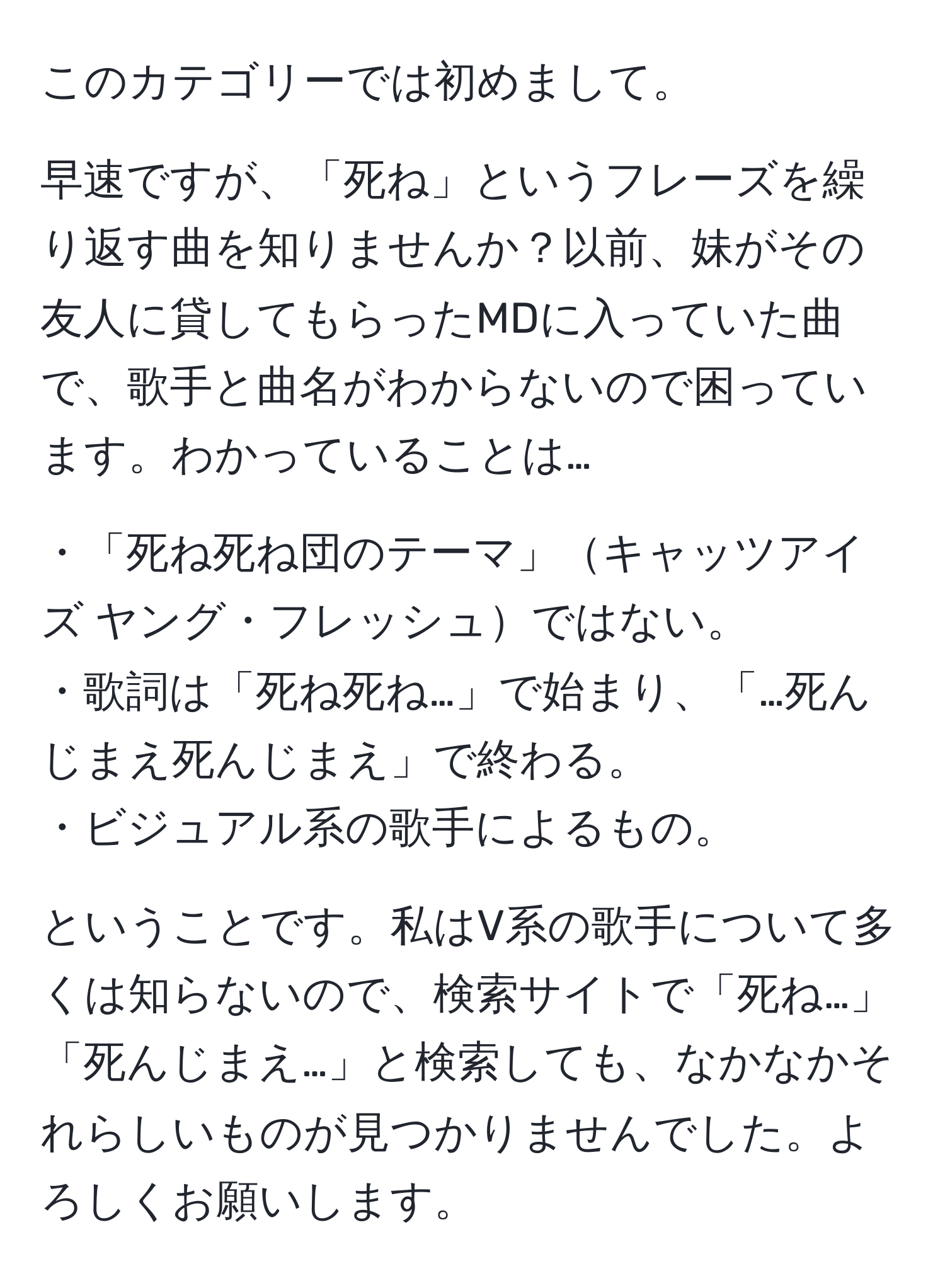 このカテゴリーでは初めまして。  

早速ですが、「死ね」というフレーズを繰り返す曲を知りませんか？以前、妹がその友人に貸してもらったMDに入っていた曲で、歌手と曲名がわからないので困っています。わかっていることは…  

・「死ね死ね団のテーマ」キャッツアイズ ヤング・フレッシュではない。  
・歌詞は「死ね死ね…」で始まり、「…死んじまえ死んじまえ」で終わる。  
・ビジュアル系の歌手によるもの。  

ということです。私はV系の歌手について多くは知らないので、検索サイトで「死ね…」「死んじまえ…」と検索しても、なかなかそれらしいものが見つかりませんでした。よろしくお願いします。