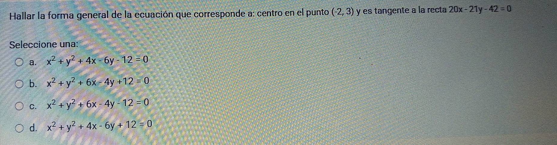 Hallar la forma general de la ecuación que corresponde a: centro en el punto (-2,3) y es tangente a la recta 20x-21y-42=0
Seleccione una:
a. x^2+y^2+4x-6y-12=0
b. x^2+y^2+6x-4y+12=0
C. x^2+y^2+6x-4y-12=0
d. x^2+y^2+4x-6y+12=0