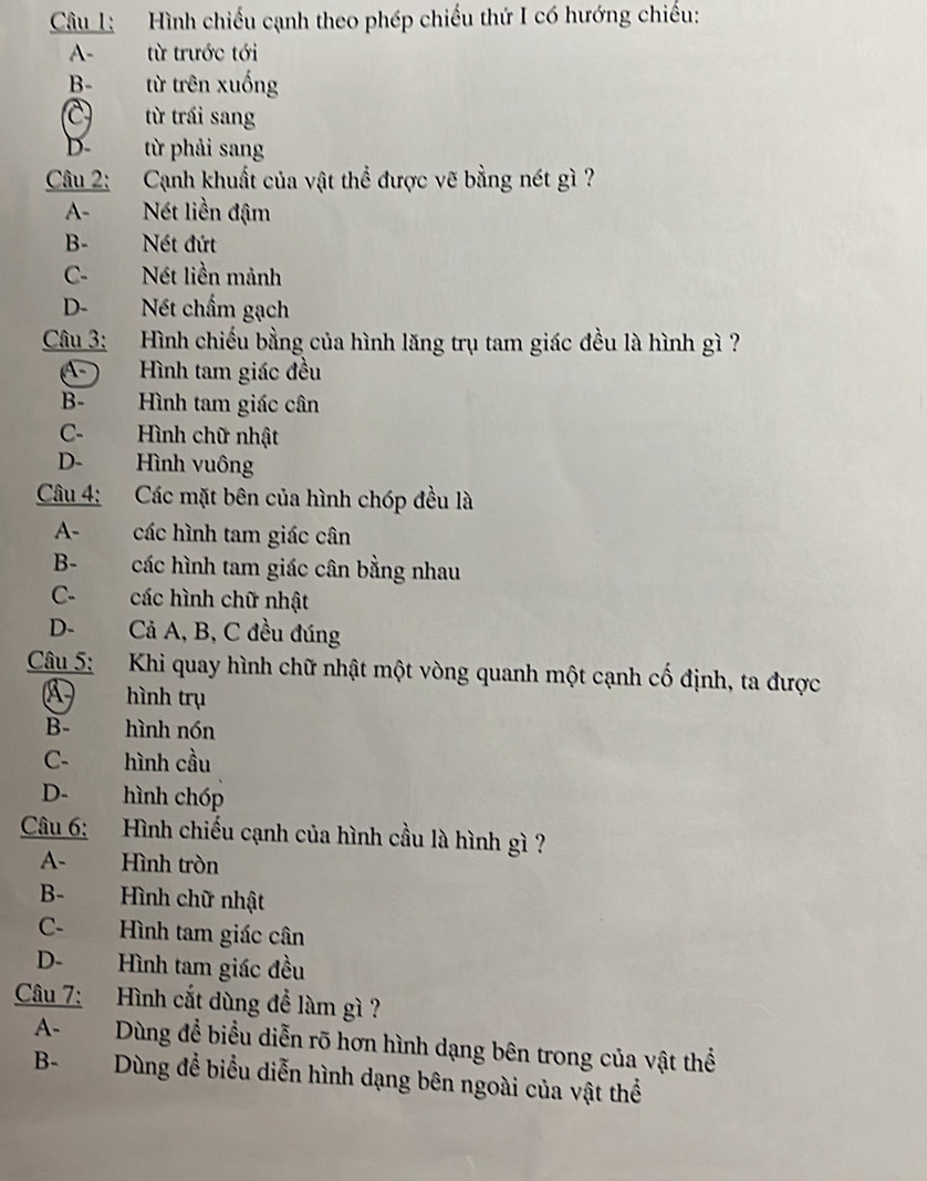 Hình chiếu cạnh theo phép chiếu thứ I có hướng chiếu:
A- từ trước tới
B- từ trên xuống
C từ trái sang
D- từ phải sang
Câu 2: Cạnh khuất của vật thể được vẽ bằng nét gì ?
A- Nét liền đậm
B- Nét đứt
C-Nét liền mảnh
D- Nét chấm gạch
Câu 3: Hình chiếu bằng của hình lăng trụ tam giác đều là hình gì ?
A- Hình tam giác đều
B- Hình tam giác cân
C- Hình chữ nhật
D- Hình vuông
Câu 4: Các mặt bên của hình chóp đều là
A- các hình tam giác cân
B- các hình tam giác cân bằng nhau
C- các hình chữ nhật
D- Cả A, B, C đều đúng
Câu 5: Khi quay hình chữ nhật một vòng quanh một cạnh cố định, ta được
A hình trụ
B- hình nón
C- hình cầu
D- hình chóp
Câu 6: Hình chiếu cạnh của hình cầu là hình gì ?
A- Hình tròn
B- Hình chữ nhật
C- Hình tam giác cân
D- Hình tam giác đều
Câu 7: Hình cắt dùng để làm gì?
A- Dùng để biểu diễn rõ hơn hình dạng bên trong của vật thể
B- Dùng để biểu diễn hình dạng bên ngoài của vật thể