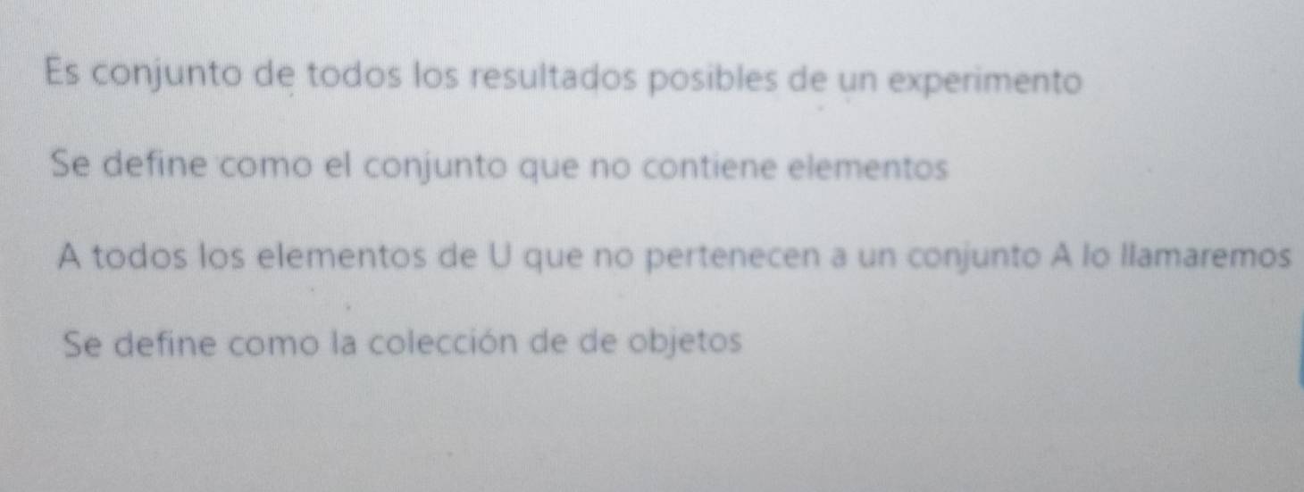 Es conjunto de todos los resultados posibles de un experimento 
Se define como el conjunto que no contiene elementos 
A todos los elementos de U que no pertenecen a un conjunto A lo llamaremos 
Se define como la colección de de objetos