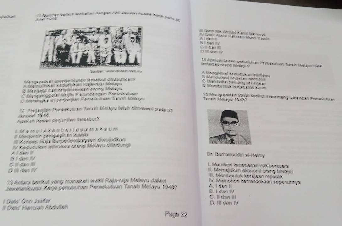 Ganter befut befaßlen dengen Ahli Jawstenkusse Karje pete 2t
Il Deto' Nik Ahmad Kamil Mehmud
IV Detd' Abdul Rahman Mood Yessin
Al dan (l
B 1 dạo IV
C 1 da I
D 1½ dan 1V
14 Apakah kesen perutuhan Persekutuan Tansh Melayu 1948
lerhadap orang Melayu?
Sunther : wovr afmen com my
A Mengldiral kedudukan Istimewa
B Menquasaï kegjatan ekonomi
Mensppakah jawatarkuase tersebut diubuhkan?
C Membuka péluang pékergan
A Memulnkan kadudukan Rajp-raja Melayu
D Membentuk kerasame kaum
B Merjaga hak keistmewaan orang Melayu
C Menganoopíai Majls Perundangan Persekutuan
15 Mengapakah tokch berlut menentang cadangan Persekutuan
D Merangka isi perjanjan Persekutuan Tanah Melayu Tanah Melayu 19487
12. Perjanjjan Persekutuan Tanah Melayu telah dimeteral pada 21
Jaruan 1948
Aşakah kasan perjanijan tersebul?
L Memulakanker jasamakaum
Il Manjamín pengaghan kuasa
IIII Korsep Raja Berperlembagaan diwujudkan
IV Kedudukan istimewa orang Melayu difindungi
A l dao I
Dr. Burhanuddin al-Helmy
B I dan IV
C I dan IIl 1. Memberl kebebasan hak bersuara
DI dan IV II. Memajukan ekonomi orang Melayu
III. Membentuk kerajaan republik
13 Antara berikut yang manakah wakil Raja-raja Melayu dalam IV. Memchon kemerdekaan sepenuhnya
Jawatankuasa Kerja penubuhán Persekutuán Tanah Melayu 19487 A. I dan II B. I dan IV
C. II dàn III
l Dato' Onn Jaatar D. III dan IV
Il Dato' Harzah Abdullah
Page 22