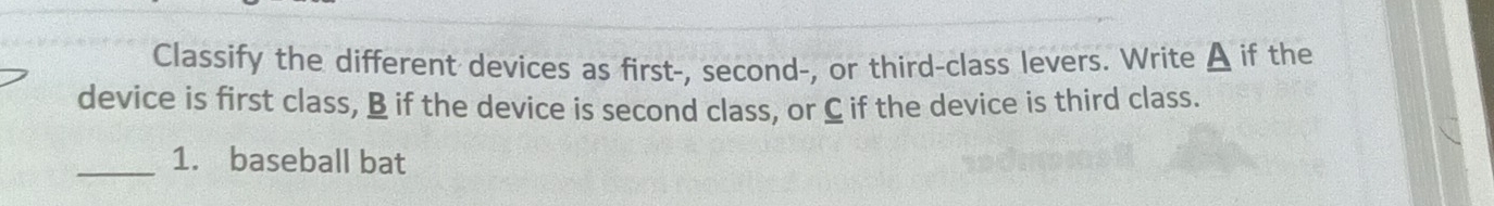 Classify the different devices as first-, second-, or third-class levers. Write A if the 
device is first class, B if the device is second class, or C if the device is third class. 
_1. baseball bat