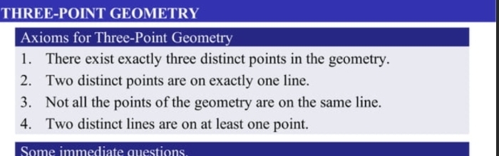 THREE-POINT GEOMETRY 
Axioms for Three-Point Geometry 
1. There exist exactly three distinct points in the geometry. 
2. Two distinct points are on exactly one line. 
3. Not all the points of the geometry are on the same line. 
4. Two distinct lines are on at least one point. 
Some immediate questions.